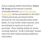 Sting Instagram - Due to ongoing health restrictions, Sting’s My Songs performances currently scheduled between March 5th through March 21st will be rescheduled to fall 2022. Tickets previously purchased will be honored for the rescheduled dates listed below. For any further ticket inquiries, fans are advised to reach out to point of purchase. *Fans holding tickets for shows currently listed as “To Be Confirmed” should hold onto their tickets pending additional information. Visit Sting.com for further info.