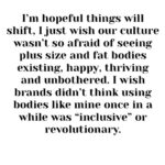 Tess Holliday Instagram - Friday was the first time I’ve been on set modeling for a brand in over two years (it was a great experience) and it got me thinking: When are we “too big” to find the value in ourselves? for others to find the value in us? to model high end or walk runways in a non performative way? to be seen as more than a “before” photo? to be loved? valued? respected??? I never fathomed when I had the word “supermodel” and “ pioneer” attached to me that over a decade later I would still be looking around wondering when the industry was going to stop telling me my body still isn’t for fashion. Everyone wants my opinion on how the fashion industry is evolving and why are we still aren’t seeing major change, while simultaneously continuing to use the same body types and erasing the word plus size for “curvy” so there isn’t any confusion. Fat is still “bad” and we are punished for it constantly. I’m hopeful things will shift, I just wish our culture wasn’t so afraid of seeing plus size and fat bodies existing, happy, thriving and unbothered. I wish brands didn’t think using bodies like mine once in a while was “inclusive” or revolutionary. In the mean time, here’s to all of us that are told we too much, too fat, too loud, too disabled, too queer, too Black, too tattooed, too old, too opinionated, too radical, too soft, too ____________- I’m glad you’re here & ily💐 #effyourbeautystandards