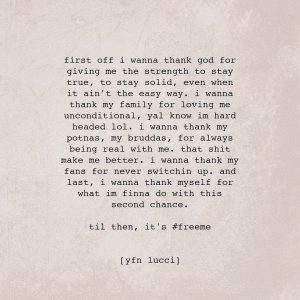 YFN Lucci Instagram - First off i wanna thank god for giving me the strength to stay true, to stay solid, even when it ain’t the easy way. i wanna thank my family for loving me unconditional, yal know i’m hard headed lol. i wanna thank my potnas, my bruddas, for always being real with me. that shit make me better. i wanna thank my fans for never switching up. and last, i wanna thank myself for what im finna do with this second chance

til then, it’s free me

#FREE650