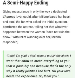 Alyssa Milano Instagram - I was asked about the Charmed experience on the panel at #megacon yesterday. These slides are the transcript. But I just want to add:

I don’t know one other show that has had the success that Charmed had where the cast still speaks ill of the experience a quarter of a century later. This is 15 movies and 13 TV shows ago for me. This was 11 years before my 15 year marriage and 13 years before having my first child. This was so long ago that any retelling of these stories from anyone is just revisionist history. I will add, though, with absolute certainty—everything was documented. There was a professional mediator (I was told Holly and Shannen would not participate in any mediation) and an on-set producer/babysitter who were both brought in to investigate all claims. It was then recommended by this mediator, after collecting testimony from cast AND crew—what changes should be made if the show was going to continue. The studio, Aaron Spelling, and network made the decision to protect the international hit that was Charmed. I did not have the power to get anyone fired. Once Shannen left we had 5 more successful seasons and I am forever grateful.

Also, footnote: I have the same attorney now that I had then (he’s been my attorney since I was 19). 

Thanks to @collider for printing what I said verbatim. https://collider.com/alyssa-milano-charmed-feud-shannen-doherty-rose-mcgowan/

Thanks to @megaconorlando for having me and believing that I can get people there. (4 hours wait lines! Phew!)

And thanks to the fans who have to deal with the chaos and can’t just have the show to love and experience for themselves. 

As always, I wish Holly, Shannen and Rose, peace and light in their personal and professional journeys. We all have bigger demons to fight. #letsbeclear #sorrynotsorry #charmed #AlyssaMilano