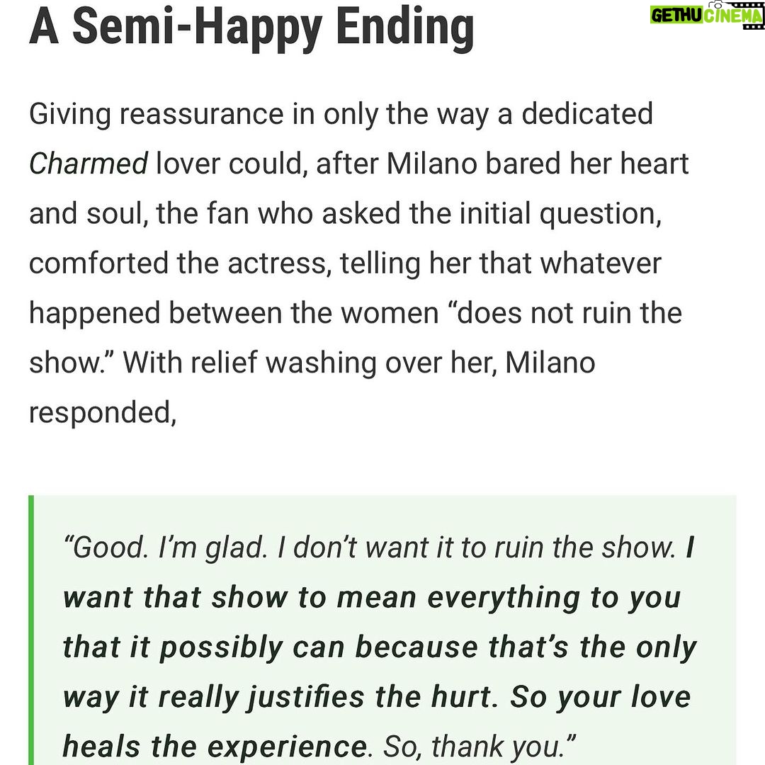 Alyssa Milano - 48.5K Likes - I was asked about the Charmed experience on the panel at #megacon yesterday. These slides are the transcript. But I just want to add:
I donβt know one other show that has had the success that Charmed had where the cast still speaks ill of the experience a quarter of a century later. This is 15 movies and 13 TV shows ago for me. This was 11 years before my 15 year marriage and 13 years before having my first child. This was so long ago that any retelling of these stories from anyone is just revisionist history. I will add, though, with absolute certaintyβeverything was documented. There was a professional mediator (I was told Holly and Shannen would not participate in any mediation) and an on-set producer/babysitter who were both brought in to investigate all claims. It was then recommended by this mediator, after collecting testimony from cast AND crewβwhat changes should be made if the show was going to continue. The studio, Aaron Spelling, and network made the decision to protect the international hit that was Charmed. I did not have the power to get anyone fired. Once Shannen left we had 5 more successful seasons and I am forever grateful.
Also, footnote: I have the same attorney now that I had then (heβs been my attorney since I was 19).
Thanks to @collider for printing what I said verbatim. https://collider.com/alyssa-milano-charmed-feud-shannen-doherty-rose-mcgowan/
Thanks to @megaconorlando for having me and believing that I can get people there. (4 hours wait lines! Phew!)
And thanks to the fans who have to deal with the chaos and canβt just have the show to love and experience for themselves.
As always, I wish Holly, Shannen and Rose, peace and light in their personal and professional journeys. We all have bigger demons to fight. #letsbeclear #sorrynotsorry #charmed #AlyssaMilano
