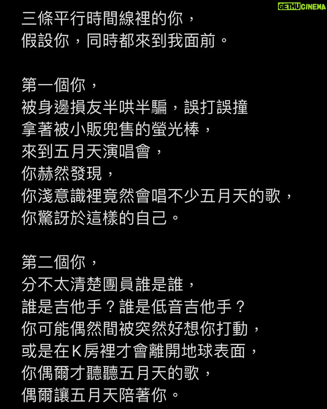 Ashin Instagram - 三條平行時間線裡的你, 假設你,同時都來到我面前。 第一個你, 被身邊損友半哄半騙,誤打誤撞 拿著被小販兜售的螢光棒, 來到五月天演唱會, 你赫然發現, 你淺意識裡竟然會唱不少五月天的歌, 你驚訝於這樣的自己。 第二個你, 分不太清楚團員誰是誰, 誰是吉他手?誰是低音吉他手? 你可能偶然間被突然好想你打動, 或是在K房裡才會離開地球表面, 你偶爾才聽聽五月天的歌, 偶爾讓五月天陪著你。 第三個你, 對五月天的歌曲與歷程如數家珍, 過去20年的大小事件, 你彷彿都在第一現場, 手足胼胝,不棄不離, 一路伴著我們走到這裡。 在生命裡的不同時區, 與我相遇的三個你, 每個都是百分之百的你, 獨一無二的你,讓我珍惜的你。 你喜歡揮舞什麼顏色的螢光棒, 你想要在哪首歌曲點亮手機, 你想記住哪一位團員的臉孔與姓名, 你伴我們走過20年, 或者只陪我們瘋唱一夜, 我都如此真摯的感謝你。 即使三條時間線裡的你對調, 你,還是那一個你, 沒有責難,沒有悔憾。 在五月天的世界裡, 我想要你自由,我想要你快樂, 我想要你偶爾想到的時候, 戴上耳機,讓我陪你。 自由的,快樂的, 那就是我最喜歡的你。 - *Review / 原文2018.3.25