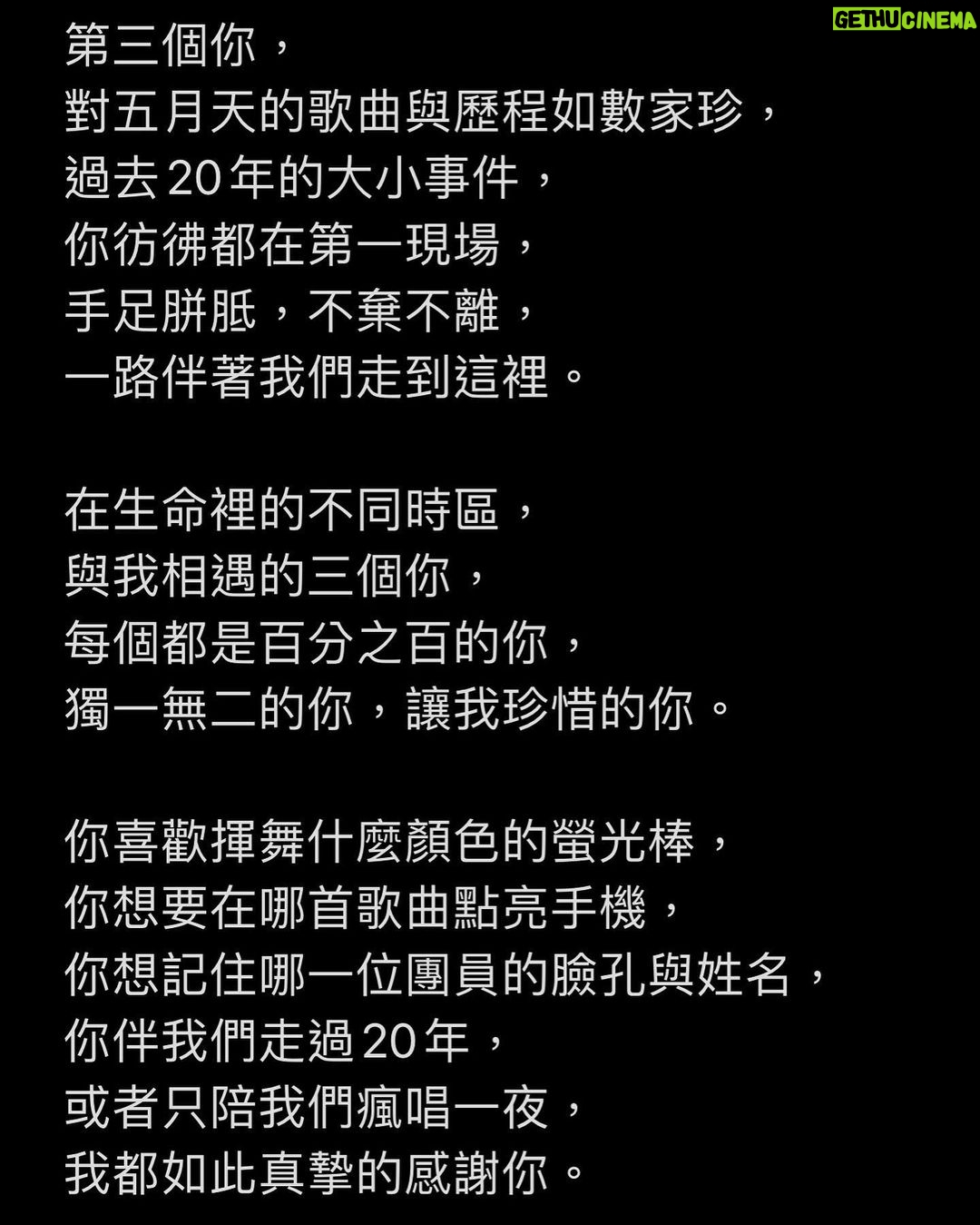 Ashin Instagram - 三條平行時間線裡的你, 假設你,同時都來到我面前。 第一個你, 被身邊損友半哄半騙,誤打誤撞 拿著被小販兜售的螢光棒, 來到五月天演唱會, 你赫然發現, 你淺意識裡竟然會唱不少五月天的歌, 你驚訝於這樣的自己。 第二個你, 分不太清楚團員誰是誰, 誰是吉他手?誰是低音吉他手? 你可能偶然間被突然好想你打動, 或是在K房裡才會離開地球表面, 你偶爾才聽聽五月天的歌, 偶爾讓五月天陪著你。 第三個你, 對五月天的歌曲與歷程如數家珍, 過去20年的大小事件, 你彷彿都在第一現場, 手足胼胝,不棄不離, 一路伴著我們走到這裡。 在生命裡的不同時區, 與我相遇的三個你, 每個都是百分之百的你, 獨一無二的你,讓我珍惜的你。 你喜歡揮舞什麼顏色的螢光棒, 你想要在哪首歌曲點亮手機, 你想記住哪一位團員的臉孔與姓名, 你伴我們走過20年, 或者只陪我們瘋唱一夜, 我都如此真摯的感謝你。 即使三條時間線裡的你對調, 你,還是那一個你, 沒有責難,沒有悔憾。 在五月天的世界裡, 我想要你自由,我想要你快樂, 我想要你偶爾想到的時候, 戴上耳機,讓我陪你。 自由的,快樂的, 那就是我最喜歡的你。 - *Review / 原文2018.3.25