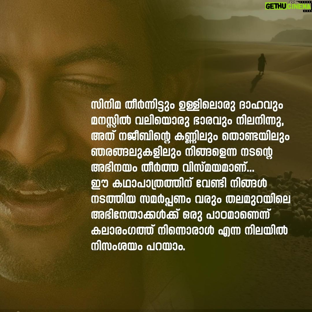Navya Nair Instagram - ആടുജീവിതം.. ഇതൊരു മനുഷ്യൻ ജീവിച്ചുതീർത്ത ജീവിതമാണെന്നോർക്കുമ്പോൾ.. നജീബിക്കാ .. പുസ്തകം വായിച്ചപ്പോൾ തന്നെ ഹൃദയംപിടഞ്ഞിരുന്നു , ബെന്യാമെൻ എന്ന എഴുത്തുകാരനെ ഇഷ്ടപ്പെടുകയും ചെയ്തിരുന്നു.. പക്ഷേ ഇപ്പോൾ സിനിമ കണ്ടിറങ്ങി അനുഭവിക്കുന്ന ഭാരം , ഇനിയുമൊരു നജീബ് ഉണ്ടാവരുതേ എന്ന് ഈ വിശുദ്ധമാസത്തിൽ പ്രാർഥിച്ചു പോകുന്നു .. രാജു ചേട്ടാ (പൃഥ്വിരാജ് സുകുമാരൻ) , നിങ്ങളുടെ ഒപ്പം അഭിനയിക്കാൻ കഴിഞ്ഞത് ഇപ്പോൾ ഭാഗ്യമായി കരുതുന്നു.. പല നിമിഷങ്ങളിലും നജീബിക്കയല്ലേ ഇത് എന്ന് തോന്നിപോകുംവിധം അതിശയിപ്പിച്ചു.. സിനിമ തീർന്നിട്ടും ഉള്ളിലൊരു ദാഹം നിലനിന്നു , അത് നജീബിന്റെ കണ്ണിലും തൊണ്ടയിലും ഞരങ്ങലുകളിലും നിങ്ങളെന്ന നടന്റെ അഭിനയം തീർത്ത വിസ്മയമാണ്.. ഈ കഥാപാത്രത്തിന് വേണ്ടി നിങ്ങൾ നടത്തിയ സമർപ്പണം വരും തലമുറയിലെ അഭിനേതാക്കൾക്ക് ഒരു പാഠമാണെന്ന് നിസംശയം ഒരു എളിയ അഭിനയത്രി എന്ന നിലയ്ക്ക് പറയട്ടെ .. ഹക്കീം ആയി ഗോകുൽ ഉം , ഇബ്രാഹിം ഖാദ്രി ആയി ജിമ്മി ജീൻ ലൂയിയും മനസ്സ് കീഴടക്കി .. പെരിയോനെ റഹ്മാനെ പെരിയോനേ റഹീം , ഈ പാട്ടിന്റെ മാന്ത്രികതയാണ് ആ മണലാരണ്യത്തിലെ നമ്മുടെ പ്രതീക്ഷ, അതേ ഏതു ബുദ്ധിമുട്ടിലും ദൈവം നമ്മുടെ കൂടെ ഉണ്ട് എന്ന പ്രതീക്ഷ , അത് ഓരോ നിമിഷവും ഊട്ടിയുറപ്പിച്ച ഈ പാട്ടിന്റെ ഉടയോനെയും (എ ആർ റഹ്മാൻ) നമസ്കരിക്കുന്നു.. മലയാളിക്ക് അഭിമാനിക്കാവുന്ന ഒരു സിനിമ സമ്മാനിച്ചതിൽ നന്ദി 🙏🏻 ബ്ലെസി എന്ന സംവിധായകനോട് വീണ്ടും വീണ്ടും ബഹുമാനം മാത്രം .. @blessyofficial @therealprithvi @kr_gokul @arrahman @amalapaul @jimmyjeanlouis @benny.benyamin