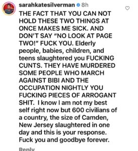 Sarah Silverman Instagram - The DSA of which I was a proud lifetime member, has lost me forever. They posted this 11 hours ago. This is what they felt they needed to post ELEVEN motherfucking HOURS ago. If you swipe right, you can see my comment which they deleted. Over 1000 slaughtered as of now. Girls raped over the bodies of their friends. These are kids, babies, children, teens, elderly, many of whom like my family march in the streets nightly protesting Netanyahu and the occupation THAT’S WHO HAMAS MURDERED you FUCKS. knowing Israel@will retaliate- do you get that they don’t give a FUCK about Palestinian lives????? I am still a democratic socialist like my man, Bernie, who, also despite popular understanding, has nothing to do with this fucked up, arrogant, ignorant, piece of shit group. I don’t like feeling this way and I don’t like acting this way, but here I am. @demsocialists FUCK YOU. You are not real democratic socialists and you sure as fuck aren’t liberal