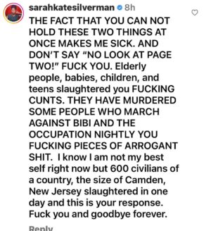 Sarah Silverman Instagram - The DSA of which I was a proud lifetime member, has lost me forever. They posted this 11 hours ago. This is what they felt they needed to post ELEVEN motherfucking HOURS ago.  If you swipe right, you can see my comment which they deleted.  Over 1000 slaughtered as of now. Girls raped over the bodies of their friends. These are kids, babies, children, teens, elderly, many of whom like my family march in  the streets nightly protesting Netanyahu and the occupation THAT’S WHO HAMAS MURDERED you FUCKS. knowing Israel@will retaliate- do you get that they don’t give a FUCK about Palestinian lives?????
 I am still a democratic socialist like my man, Bernie, who, also despite popular understanding, has nothing to do with this fucked up, arrogant, ignorant, piece of shit group. I don’t like feeling this way and I don’t like acting this way, but here I am. @demsocialists FUCK YOU. You are not real democratic socialists and you sure as fuck aren’t liberal