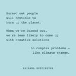 Arianna Huffington Instagram – When we’re burned out, exhausted and depleted, we operate on short-termism and day-to-day survival, just trying to get through the day, or even just the next hour. 

We’re not just less able to create new and more sustainable habits, we’re also unable to think about the future, make the wisest decisions for the long term and come up with creative and innovative solutions to complex challenges — like climate change. We’re much less likely to spot the iceberg before it hits the Titanic. Or to stop living in a way that melts the glacier the iceberg is attached to. 

As we celebrate #EarthDay this year, let’s connect the dots between a sustainable planet and living sustainable lives. 🌎