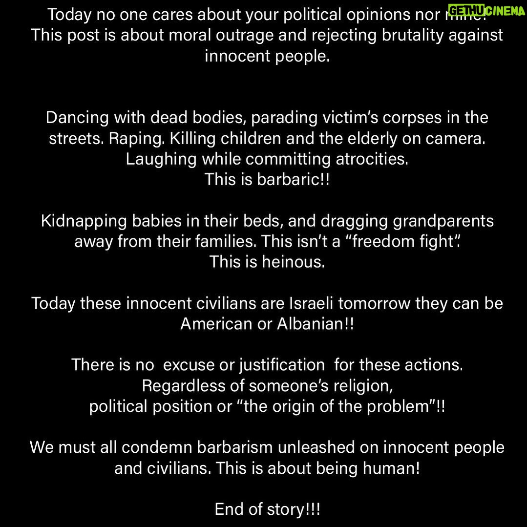 Bleona Instagram - Today no one cares about your political opinions nor mine! This post is about moral outrage and rejecting brutality against innocent people. Dancing with dead bodies, parading victim’s corpses in the streets. Raping. Killing children and the elderly on camera. Laughing while committing atrocities. This is barbaric!! Kidnapping babies in their beds, and dragging gr!!!freedom fight”. This is heinous. Today these innocent civilians are Israeli tomorrow they can be American or Albanian!! There is no excuse or justification for these actions. Regardless of someone’s religion, political position or “the origin of the problem”!! We must all condemn barbarism unleashed on innocent people and civilians. This is about being human! End of story.!!!