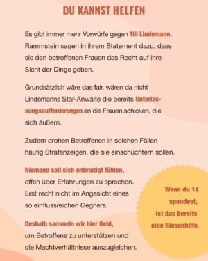 Carolin Kebekus Instagram - Wie Viel Macht 1€
 
Es gibt immer mehr Vorwürfe gegen Till Lindemann. Rammstein sagen in ihrem Statement dazu, dass sie den betroffenen Frauen das Recht
auf ihre Sicht der Dinge geben.
 
Grundsätzlich wäre das fair, wären da nicht Lindemanns Star-Anwälte
die bereits Unterlassungsaufforderungen  an die Frauen schicken, die sich äußern.
Zudem drohen Betroffenen in solchen Fällen häufig Strafanzeigen,
die sie einschüchtern sollen.
 
Niemand soll sich entmutigt fühlen, offen über Erfahrungen zu sprechen. Erst recht nicht im Angesicht eines so einflussreichen Gegners.
 
Deshalb sammeln wir hier Geld, um
Betroffene zu unterstützen
und die Machtverhältnisse
auszugleichen.
 
Wenn du 1€ spendest, ist das bereits eine Riesenhilfe.

Link in Bio 😘

Let’s do this!

#Klassenkasse #wievielmachteineuro #sheroes