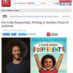 Colin Kaepernick Instagram - Check out my recent interview with @PublishersWkly on my upcoming children's picture book, #IColorMyselfDifferent, hitting shelves on 4/5. https://www.publishersweekly.com/pw/by-topic/childrens/childrens-authors/article/88896-q-a-with-colin-kaepernick.html Pre-orders available at KaepernickPublishing.com.
