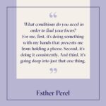 Esther Perel Instagram - In my most recent newsletter, I expressed my commitment to focus. To focus on one thing consistently, one thing that does not involve me touching my phone, and going deep just into that one thing. This fall, it’s guitar. I’ve wanted to pick it back up for years. I want to get that focus back—string by string—and finally calm my wandering mind. So, I’m doing it. I’ve committed to learning four songs from the old days. Recently, I told a colleague over Zoom I couldn’t go into “meeting overtime” because my guitar teacher was coming. And, with that, I immediately saw how committing specific time to learning also creates a helpful boundary between work and home. My advice to you is to try something new—especially something creative—it’s a great way to jumpstart emotional connection. Having a project, building something, planting, cooking or baking (especially the recipes of our ancestors)... It’s the small, heartwarming, sensual thing that brings light into our lives in a new way. ‍ And if even that feels difficult, start here: close your eyes and imagine feeling totally flat. What are you thinking? What other feelings come up? How does your body feel? What does it make you want to do? Now, reverse that. Imagine the most joyful feeling you can conjure. Take it to its extreme. What thoughts inspire that state of mind? How does it feel in your body? What might you feel motivated to do? Sometimes just taking this mindset of peaceful excitement with us as we continue in our routines can help refresh them. And when we’re ready to take it further, our imagination will be waiting, ready.