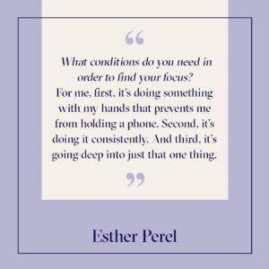 Esther Perel Instagram - In my most recent newsletter, I expressed my commitment to focus. To focus on one thing consistently, one thing that does not involve me touching my phone, and going deep just into that one thing. 

This fall, it’s guitar. I’ve wanted to pick it back up for years. I want to get that focus back—string by string—and finally calm my wandering mind. So, I’m doing it. I’ve committed to learning four songs from the old days.

Recently, I told a colleague over Zoom I couldn’t go into “meeting overtime” because my guitar teacher was coming. And, with that, I immediately saw how committing specific time to learning also creates a helpful boundary between work and home. 

My advice to you is to try something new—especially something creative—it’s a great way to jumpstart emotional connection. Having a project, building something, planting, cooking or baking (especially the recipes of our ancestors)... It’s the small, heartwarming, sensual thing that brings light into our lives in a new way. ‍

And if even that feels difficult, start here: close your eyes and imagine feeling totally flat. What are you thinking? What other feelings come up? How does your body feel? What does it make you want to do?

Now, reverse that. Imagine the most joyful feeling you can conjure. Take it to its extreme. What thoughts inspire that state of mind? How does it feel in your body? What might you feel motivated to do? Sometimes just taking this mindset of peaceful excitement with us as we continue in our routines can help refresh them. And when we’re ready to take it further, our imagination will be waiting, ready.
