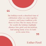 Esther Perel Instagram - Twinkling lights on trees, menorahs and kinaras in windows, classic films on every channel, carols ringing out in the streets—these holiday symbols can inspire the best feelings in the world, but they can also feel oppressive when the holiday cheer is not our reality. There is perhaps no other time of year in which the pleasure and pain of our memories are front and center—in which we experience such ambivalence about our own sense of joy. We’re reminded that complex emotions can exist simultaneously. Gifts fill beneath the tree and light shines from the windows of our homes, but many of our hearts feel empty, our worlds dark. As we celebrate the holidays, we also remember all that we’ve lost. We remember those around the world that suffer, and are struck by the contrast between the season and the reality of our world today. As we try to find balance between joy and pain this holiday season, know that there are others who understand and empathize—you are not alone. And in acknowledging the complexity in ourselves we are able to have compassion for one another.