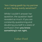 Esther Perel Instagram - She called me for a reality check. “I’m wondering if I’m being gaslit by my partner or if I’m just being overly sensitive,” she said in a shaky Irish brogue. The content of her examples told me her side of the story: he hounded her when she was sick. He picked fights right before seeing friends (and then welcomed said friends as if nothing was wrong). He berated her constantly about how mean she was, all whilst yelling at her. Her tone, unsure and exhausted, told me more. To hear more about this upcoming episode of Where Should We Begin? follow the link in my bio to this month's newsletter. And stay tuned as we discuss manipulation and distortion that can happen in relationships and how to answer important questions like this one. Beginning July 10th, you can listen to new episodes weekly of Where Should We Begin? on Apple Podcast or anywhere else you get your podcasts.