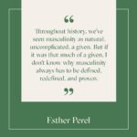Esther Perel Instagram - I'm very interested in writing or thinking about masculinity because I think that the 20th century is when women made tremendous changes, and the 21st century will be when men adapt to those changes that women have made. Throughout history, we've seen masculinity as natural, uncomplicated, a given. But if it was that much of a given, I don't know why masculinity always has to be defined, redefined, and proven. Men are constantly told to “show you're a man,” “prove you're a man,” and “don't be emasculated.” So masculinity isn’t often a given, but rather, a very fragile identity that is often hard to acquire and easy to lose. I explore this topic and the many facets of masculinity and the experience of manhood with @menshealthmag. Follow the link in my story to read on.