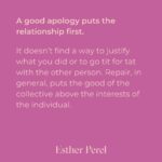 Esther Perel Instagram - A strong, meaningful apology goes a long way in repairing major and minor rifts in any relationship. Intellectually, we know this. Apologizing is one of the first relationship skills we learn as young children. But it’s a skill that needs to grow with us. When we first learn to apologize, we often do it because we are told we need to—apologize to your brother for taking his toy. Say you’re sorry to your classmate for not including them in the game. The other child is told to reply I forgive you. There is a clear outcome of this dance: repair in the service of getting back to what matters—play.  To learn more about artful and meaningful apology, visit this month’s blog through the link in my bio and try it out. I’d love to hear how your next apology goes.