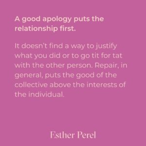 Esther Perel Instagram - A strong, meaningful apology goes a long way in repairing major and minor rifts in any relationship. Intellectually, we know this. Apologizing is one of the first relationship skills we learn as young children. But it’s a skill that needs to grow with us. When we first learn to apologize, we often do it because we are told we need to—apologize to your brother for taking his toy. Say you’re sorry to your classmate for not including them in the game. The other child is told to reply I forgive you. There is a clear outcome of this dance: repair in the service of getting back to what matters—play. 

To learn more about artful and meaningful apology, visit this month’s blog through the link in my bio and try it out. I’d love to hear how your next apology goes.