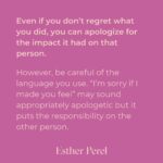 Esther Perel Instagram - A strong, meaningful apology goes a long way in repairing major and minor rifts in any relationship. Intellectually, we know this. Apologizing is one of the first relationship skills we learn as young children. But it’s a skill that needs to grow with us. When we first learn to apologize, we often do it because we are told we need to—apologize to your brother for taking his toy. Say you’re sorry to your classmate for not including them in the game. The other child is told to reply I forgive you. There is a clear outcome of this dance: repair in the service of getting back to what matters—play.  To learn more about artful and meaningful apology, visit this month’s blog through the link in my bio and try it out. I’d love to hear how your next apology goes.