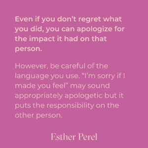 Esther Perel Instagram - A strong, meaningful apology goes a long way in repairing major and minor rifts in any relationship. Intellectually, we know this. Apologizing is one of the first relationship skills we learn as young children. But it’s a skill that needs to grow with us. When we first learn to apologize, we often do it because we are told we need to—apologize to your brother for taking his toy. Say you’re sorry to your classmate for not including them in the game. The other child is told to reply I forgive you. There is a clear outcome of this dance: repair in the service of getting back to what matters—play. 

To learn more about artful and meaningful apology, visit this month’s blog through the link in my bio and try it out. I’d love to hear how your next apology goes.