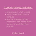 Esther Perel Instagram - A strong, meaningful apology goes a long way in repairing major and minor rifts in any relationship. Intellectually, we know this. Apologizing is one of the first relationship skills we learn as young children. But it’s a skill that needs to grow with us. When we first learn to apologize, we often do it because we are told we need to—apologize to your brother for taking his toy. Say you’re sorry to your classmate for not including them in the game. The other child is told to reply I forgive you. There is a clear outcome of this dance: repair in the service of getting back to what matters—play.  To learn more about artful and meaningful apology, visit this month’s blog through the link in my bio and try it out. I’d love to hear how your next apology goes.