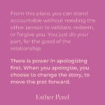 Esther Perel Instagram - A strong, meaningful apology goes a long way in repairing major and minor rifts in any relationship. Intellectually, we know this. Apologizing is one of the first relationship skills we learn as young children. But it’s a skill that needs to grow with us. When we first learn to apologize, we often do it because we are told we need to—apologize to your brother for taking his toy. Say you’re sorry to your classmate for not including them in the game. The other child is told to reply I forgive you. There is a clear outcome of this dance: repair in the service of getting back to what matters—play.  To learn more about artful and meaningful apology, visit this month’s blog through the link in my bio and try it out. I’d love to hear how your next apology goes.