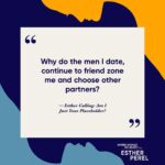 Esther Perel Instagram - Exploring the intricate layers of dating and self-worth on the latest episode of “Where Should We Begin?” I spoke with a woman grappling with the persistent theme of feeling unworthy in relationships. Join us as we unravel the threads of her past, revealing the roots of her belief that she’s unlovable, and explore the poignant question: “Why do the men I date, continue to friend zone me and choose other partners?”
