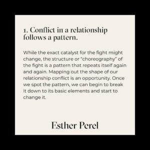 Esther Perel Instagram - Conflict is inevitable in any relationship, but learning to navigate these friction-filled spaces can leave you more connected than before the conflict arose. It only takes one different choice to change a pattern. 

Read more on @shon.faye’s key takeaways from my course "Turning Conflict Into Connection" in @voguemagazine article "5 Thing I Learned from Esther Perel's New Course on Conflict and Relationships" and visit the link in my bio to check out the course for yourself.