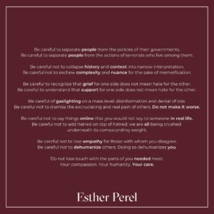 Esther Perel Instagram - Be careful not to lose your humanity.

—
Be careful to separate people from the policies of their governments. 
Be careful to separate people from the actions of terrorists who live among them.

Be careful not to collapse history and context into narrow interpretation.
Be careful not to eschew complexity and nuance for the sake of memeification. 

Be careful to recognize that grief for one side does not mean hate for the other.
Be careful to understand that support for one side does not mean hate for the other.

Be careful of gaslighting on a mass level: disinformation and denial of loss. 
Be careful not to dismiss the excruciating and real pain of others. Do not make it worse.

Be careful not to say things online that you would not say to someone in real life.
Be careful not to add hatred on top of hatred; we are all being crushed underneath its compounding weight.

Be careful not to lose empathy for those with whom you disagree.
Be careful not to dehumanize others. Doing so dehumanizes you. 

Do not lose touch with the parts of you needed most: 
Your compassion. Your humanity. Your care.
