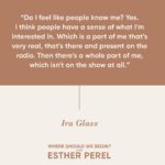 Esther Perel Instagram – An exclusive episode of “Where Should We Begin?” featuring the incomparable @iraglass is now live on Apple Podcasts subscription! 

Join us as we dive deep into Ira’s extraordinary journey, exploring his personal life and career like never before. From asking the toughest questions to countless guests over the years to now asking one important question to himself, “Is this It?” 

Tune in through the link in my bio for an episode that is full of introspection and storytelling.