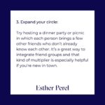 Esther Perel Instagram - Friends are an enormously important part of my life. I dedicate time to building new friendships, fostering a community, and maintaining relationships all over the world. In my office, I encourage my clients to make friends and explore the myriad of questions that arise around these relationships as often as I do romantic relationships. What does friendship mean? What are different degrees of friendships? What different types? How do you talk to your friends? How do you fight with your friends? How do you make up with your friends? We don’t focus enough on these questions in friendship, yet they are the balms of people’s lives. Priya Parker once explained to me that when people gather, they are there for you, but they are also there for themselves. For when we know that we matter to others, it gives us a significance. Many of you have heard me explain how, today, we turn to one person, our partner, to provide what an entire village once did: a sense of grounding, meaning, and continuity. Now, I am meditating on the importance of the village: how I have built my village and how you can build and maintain yours. No matter how deep your connection, friendships require emotional maintenance. Connection creates positive by-products; it is an antidote to loneliness. Friends are a lifeline, an oxygen mask. And Object Constancy—our capacity to understand that an absent person or object exists and will return—is a muscle that needs to be exercised. Consider this a workout plan for the friendships that matter most to you. Remember: it is the quality of our relationships that determines the quality of our lives. To explore the topic further, visit the blog through the link in my bio.