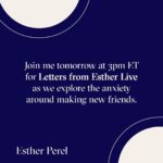 Esther Perel Instagram - There is something unique about connecting in a new group space with new people in real time. You can walk in alone, but you won’t be lonely for very long. But there is always the question: how much of myself should I share? This is a question that comes up in all new adult friendships. And it’s a topic that has fascinated me my entire adult life. When I moved from my tight-knit Belgium community to Israel for university, I was perplexed by how one makes friends without having grown up with each other—without knowing each others’ parents and seeing inside each others’ homes. When I moved to America, the question evolved: how do you make friends with people who know nothing about where you come from? In this month's workshop, we'll explore the anxiety around making new friends and the mental health impact of turning toward people, rather than away. Join me tomorrow at 3pm ET for Letters from Esther Live through the link in my bio. I’ll be discussing this month’s newsletter on the question that comes up in all new adult friendships.