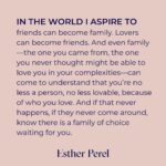 Esther Perel Instagram - We are taught from a young age to express ourselves. The parts of us that don’t fit in with the groups and communities we are part of, get relegated to a dark corner inside of us. Most of us don’t learn for years what’s in that corner. We have a sense of it. But we don’t dare investigate. I think we can all relate to that loneliness. Despite how alone we may feel, this is one of the most universal experiences in the world—particularly if the part you are hiding is that you are not straight or cis. If you’re reading this and seeing yourself, then you intimately know the shame and fear that comes from the threat of being excluded or excommunicated from the very groups that mean so much to you, whether it’s your family, friend group, or religious institution. Despite the proliferation of Pride celebrations worldwide, many of us don’t come from places that are ready to embrace us in our fullness. But that, too, is a universal experience. I’ve witnessed and studied many powerful examples of human connection. But there is one that I return to time and time again to illustrate why friendship is just as important as romantic partnership or familial ties - the concept of chosen family. Those who shine a light into that dark corner inside of us. Those who see who we truly are. Those who accept it. And those who can relate. In this month’s newsletter, I explore chosen family, how I’ve seen this structure support and uplift those around me, and how family of choice has held me. Follow the link in my bio to read the full story.