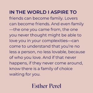 Esther Perel Instagram - We are taught from a young age to express ourselves.

The parts of us that don’t fit in with the groups and communities we are part of, get relegated to a dark corner inside of us. Most of us don’t learn for years what’s in that corner. We have a sense of it. But we don’t dare investigate.

I think we can all relate to that loneliness. Despite how alone we may feel, this is one of the most universal experiences in the world—particularly if the part you are hiding is that you are not straight or cis. If you’re reading this and seeing yourself, then you intimately know the shame and fear that comes from the threat of being excluded or excommunicated from the very groups that mean so much to you, whether it’s your family, friend group, or religious institution. Despite the proliferation of Pride celebrations worldwide, many of us don’t come from places that are ready to embrace us in our fullness. But that, too, is a universal experience.

I’ve witnessed and studied many powerful examples of human connection. But there is one that I return to time and time again to illustrate why friendship is just as important as romantic partnership or familial ties - the concept of chosen family. Those who shine a light into that dark corner inside of us. Those who see who we truly are. Those who accept it. And those who can relate.

In this month’s newsletter, I explore chosen family, how I’ve seen this structure support and uplift those around me, and how family of choice has held me. Follow the link in my bio to read the full story.