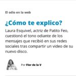 Florencia de la V Instagram – El miércoles 25 abril, Laura decidió hacer un fuerte descargo en sus redes sociales luego de una serie de crueles críticas que recibió en la publicación del video de uno de sus temas. Fue muy valiente en hacer algo que pocas personas de la farándula se atreverían: se filmó con su celular en primer plano, mirando fijo a cámara y contó qué es lo que pasaba por su cabeza mientras descubría cada uno de los comentarios negativos que recibía. Es decir, reconoció que le afectaban. En su video, se tomó el trabajo de leerles a sus seguidores varias de estas demostraciones de saña:
“Ya falta una dieta. Buen consejo: a cuidarse. Movete un poco más, nenita, parece que estás haciendo una pasada. Las botas te cortan la pierna… mala elección. Está vieja la Patito. Que se dedique a otra cosa, no a bailar. Media insulsa. Bah, siempre fue así. ¿Porque las patas chuecas? ¿Sigue insistiendo?”
A cada ataque ella le ofreció una réplica en forma de pregunta, probablemente para señalar que no parece haber una respuesta certera frente a tanto odio: “¿Cómo te explico que como sano?, ¿Cómo te explico que necesitaba estar más quieta porque el plano queda mejor así que moviéndome más? ¿Cómo te explico que son las botas que a mí me gusta usar? ¿Cómo te explico que tu comentario es extremadamente agresivo? ¿Cómo te explico que me gusta bailar? ¿Cómo te explico que no me conoces? ¿Cómo te explico que soy un ser humano? ¿Cómo te explico que estoy luchando por mi sueño?”. Finalmente dejó el mensaje que quería dar: los comentarios negativos no te definen. Lo que sí te define es lo que te decís a vos mismx.
 
El episodio me dejó pensado y vino a mi mente una frase que quedó dando vueltas por mi cabeza varios días. La tomé del unipersonal ¿Qué llevas en la mochila?, de mi querida amiga Isha Escribano: “Ojo con los pensamientos, porque siempre primero es la no forma y después, la forma. Si lo creés, lo creás”. ¿Pero cómo no caer en la trampa de los comentarios negativos? ¿Somos todxs capaces de resistir semejantes ataques?