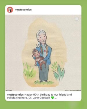 Jane Goodall Instagram - 🌟💚 Wow, what a birthday! Thank you all for the outpouring of warm wishes for Jane yesterday as she celebrated this milestone year.

Let’s keep this momentum going strong because as Jane says, she’s not slowing down at 90 — she’s gearing up to spread her message of hope even further. 

Here’s to many more years of curiosity, inspiration, and compassion for our planet and all who call it home! 

📷 and 🎨 Brilliant Earth Photographer, MUTTS/Patrick McDonnell, Luke Stambouliah, Jen Turpin, Joanna Vesty, Jeremy Collins