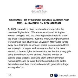 Laura Bush Instagram - “As 2022 comes to a close, our hearts are heavy for the people of Afghanistan. We are especially sad for Afghan women and girls, who are enduring terrible hardship under the brutal Taliban regime. Just this week, all Afghan women were banned from studying at university. Many were turned away from their jobs in schools; others were prevented from worshiping in mosques and seminaries. And in the latest assault on human rights in the country, we fear for young girls being barred from school entirely. Treating women as second-class citizens, depriving them of their universal human rights, and denying them the opportunity to better themselves and their communities should generate outrage among all of us.
 
For Afghans who were forced to flee their homes, these attacks remind us of our responsibility to help those who’ve helped us over the last two decades, including the evacuees here in the United States. Afghans, like people around the world, simply want to live in freedom and provide a better future for their children.
 
Laura and I, along with the team at the Bush Center, pray that 2023 will bring a better time for the people of Afghanistan and those fighting for freedom everywhere.”