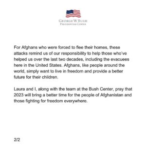 Laura Bush Instagram - “As 2022 comes to a close, our hearts are heavy for the people of Afghanistan. We are especially sad for Afghan women and girls, who are enduring terrible hardship under the brutal Taliban regime. Just this week, all Afghan women were banned from studying at university. Many were turned away from their jobs in schools; others were prevented from worshiping in mosques and seminaries. And in the latest assault on human rights in the country, we fear for young girls being barred from school entirely. Treating women as second-class citizens, depriving them of their universal human rights, and denying them the opportunity to better themselves and their communities should generate outrage among all of us.
 
For Afghans who were forced to flee their homes, these attacks remind us of our responsibility to help those who’ve helped us over the last two decades, including the evacuees here in the United States. Afghans, like people around the world, simply want to live in freedom and provide a better future for their children.
 
Laura and I, along with the team at the Bush Center, pray that 2023 will bring a better time for the people of Afghanistan and those fighting for freedom everywhere.”
