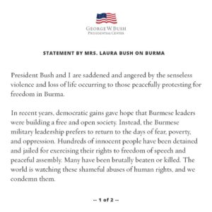 Laura Bush Instagram - President Bush and I are saddened and angered by the senseless violence and loss of life occurring to those peacefully protesting for freedom in Burma. 

In recent years, democratic gains gave hope that Burmese leaders were building a free and open society. Instead, the Burmese military leadership prefers to return to the days of fear, poverty, and oppression. Hundreds of innocent people have been detained and jailed for exercising their rights to freedom of speech and peaceful assembly. Many have been brutally beaten or killed. The world is watching these shameful abuses of human rights, and we condemn them. 

Through our work with the Bush Institute’s Liberty and Leadership Program, George and I have come to know many young Burmese leaders — including former political prisoners, members of parliament, and journalists — who believe that Burma should be a free and open democracy. They are deeply concerned for their country. And they worry about those who were already suffering before the coup — the Rohingya, and those affected by the challenges of the global pandemic.

The people of Burma want freedom. We see them fighting for it today.  Free nations have a duty to stand with the Burmese people.  It is our moral obligation to speak out against violations of human rights like the ones on the streets in Yangon and other cities.  It is also in the United States’ interest to see Burma's freedom advocates succeed.  George and I stand with them, and we support their brave efforts.
