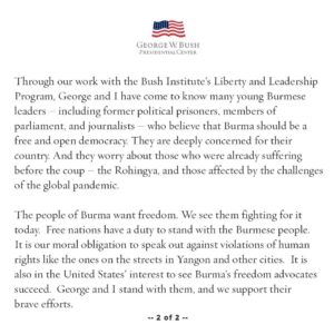 Laura Bush Instagram - President Bush and I are saddened and angered by the senseless violence and loss of life occurring to those peacefully protesting for freedom in Burma. 

In recent years, democratic gains gave hope that Burmese leaders were building a free and open society. Instead, the Burmese military leadership prefers to return to the days of fear, poverty, and oppression. Hundreds of innocent people have been detained and jailed for exercising their rights to freedom of speech and peaceful assembly. Many have been brutally beaten or killed. The world is watching these shameful abuses of human rights, and we condemn them. 

Through our work with the Bush Institute’s Liberty and Leadership Program, George and I have come to know many young Burmese leaders — including former political prisoners, members of parliament, and journalists — who believe that Burma should be a free and open democracy. They are deeply concerned for their country. And they worry about those who were already suffering before the coup — the Rohingya, and those affected by the challenges of the global pandemic.

The people of Burma want freedom. We see them fighting for it today.  Free nations have a duty to stand with the Burmese people.  It is our moral obligation to speak out against violations of human rights like the ones on the streets in Yangon and other cities.  It is also in the United States’ interest to see Burma's freedom advocates succeed.  George and I stand with them, and we support their brave efforts.