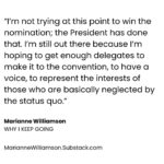 Marianne Williamson Instagram – Now that the major Party nominees are all but sewn up, you can almost hear the collective “Ugh, not again…” Democratic and media elites who decided it was best to basically skip a primary – promoting the canard that “We don’t do that when there’s an incumbent President (“Did you hear that, Eugene McCarthy?”), muffling the voices and suppressing campaigns of anyone but their anointed candidate – have hardly delivered us to an inspiring moment of political possibility. The most excitement you get from establishment Democrats these days is celebrating the fact that the President finished a State of the Union without losing his train of thought.

And that’s a problem, because Donald Trump has a lot of excitement on his side. So does Robert Kennedy, Jr. for that matter. The idea that a message of “Be afraid, be very afraid,” or “Cheer up, 39% of you are skipping meals to make the rent but the stock market is doing great, so be happy!” is not going to win the election for Democrats in 2024. The blunt truth is that a person has to be somewhat privileged to think that saving democracy is the only thing – or even the most important thing – we have to think about in 2024.

The uncomfortable reality is that to a hungry person, putting food on the table does seem more important than saving democracy. If anything, history shows that desperate people are more, not less attracted to a political strongman. And that’s what makes this moment so dangerous.

Democrats desperately need to awaken from the establishment-concocted trance that led us to this moment. The Party is bleeding voters now – from Black voters, to Asian voters, to young voters, to Latino voters. The idea that raising the money to buy enough TV ads is going to be enough to put the 2020 Biden coalition back together again is a very weak plan for victory in 2024. Reaching out to people, actually speaking to their material needs, would be a far more winning strategy.

Democrats desperately need to awaken from the establishment-concocted trance that led us to this moment… (Read the full piece “Why I Keep Going” at MarianneWilliamson.Substack.com)