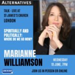Marianne Williamson Instagram - Join me in London on June 19th & 23rd! Wednesday, June 19th 7:00PM  Live at Saint James’s Church Sunday, June 23rd 10:30AM - 4:30PM The Institute of Education, Logan Hall  Tickets available at the link in bio and at Alternatives.org.uk.