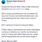 Marjorie Taylor Greene Instagram - Desperate Neocon Nikki Haley finally endorsed Pres Trump today. She is doing everything she can to weasel her way into Trump’s next administration even now by threatening that her voters won’t vote for Trump. NOT voting for Trump IS voting for Biden. If Nikki Haley is demanding her voters help Biden continue to destroy our country by refusing to vote for Trump then Nikki Haley and her voters will be responsible and we will never forget it. Never Neocon Nikki.