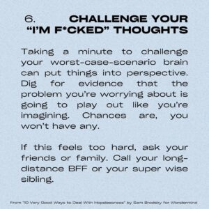 Sarah Gilman Instagram - hello from a persistent depressive episode. i’ve been feeling a bit hopeless lately and afraid to talk about it, and i suspect i’m not the only one. as a reminder (though it doesn’t make the feeling easier), hopelessness is a normal reaction to big, difficult life events like grief, break-ups, life changes, and of course major news coverage around particularly upsetting/tragic events. you shouldn’t be ashamed of hopelessness, but i would also hate for you to sink into it and to let it take over you. 

i was searching for  some antidotes to this feeling and stumbled onto this article from @officialwondermind, called 10 Very Good Ways to Deal With Hopelessness by Sam Brodsky, that I particularly liked because of its mixture of research/actionable suggestions/examples (my brain has been a bit sad and fuzzy so I’m appreciating the concrete instructions). I’ve put a few of the tips onto slides to share with you in case it helps, but I highly recommend checking out the actual article, which is a bit more detailed.  i’m also tagging a number of relevant organizations on the pertinent slides. sending hugs and love in this tumultuous time. 

and please please please, when you have the opportunity, choose kindness over hate.

https://www.wondermind.com/article/hopeless/