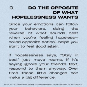 Sarah Gilman Instagram - hello from a persistent depressive episode. i’ve been feeling a bit hopeless lately and afraid to talk about it, and i suspect i’m not the only one. as a reminder (though it doesn’t make the feeling easier), hopelessness is a normal reaction to big, difficult life events like grief, break-ups, life changes, and of course major news coverage around particularly upsetting/tragic events. you shouldn’t be ashamed of hopelessness, but i would also hate for you to sink into it and to let it take over you. 

i was searching for  some antidotes to this feeling and stumbled onto this article from @officialwondermind, called 10 Very Good Ways to Deal With Hopelessness by Sam Brodsky, that I particularly liked because of its mixture of research/actionable suggestions/examples (my brain has been a bit sad and fuzzy so I’m appreciating the concrete instructions). I’ve put a few of the tips onto slides to share with you in case it helps, but I highly recommend checking out the actual article, which is a bit more detailed.  i’m also tagging a number of relevant organizations on the pertinent slides. sending hugs and love in this tumultuous time. 

and please please please, when you have the opportunity, choose kindness over hate.

https://www.wondermind.com/article/hopeless/