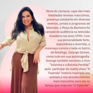 Solange Gomes Instagram - Continuando com a série mulheres que escrevem... O post de hoje é sobre a Musa do carnaval, capa das mais badaladas revistas masculinas, presença constante em diversos eventos, jornais e programas de televisão, a Musa da Banheira foi campeã de audiência na televisão brasileira nos anos 1990. @gomessolange

Com sua personalidade forte, espontânea e divertida, a morenaça carioca criada no bairro de Botafogo, Solange Gomes, conta tudo em sua autobiografia. Solange também escreveu o livro ”Solzinha e a Bolinha Perdida” após  participar do reality show "A Fazenda" história inspirada nos animais e nos acontecimentos mais marcantes para ela no tempo que viveu em "A Fazenda