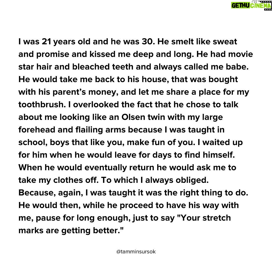 Tammin Sursok - 57K Likes - I was 15 years old. The pulse of music reverberated against the cold cement in which I sat. Swarms of newly pubescent boys, clumsily and madly kissed their new finds from an hour prior. The air smelled like hotdogs and beer. My insides burned. I desired to be wanted, to be lusted over. My head began to feverishly bob back and forth. My peppermint breath labored and my skin began to prickle like burnt grass. I waited. I waited. I waited. The clock mocked me as hours passed. And then it happened. I saw him. He had jet black hair that matched his eyes. His fingers were pencil thin. He walked within a cloud of cheap musk cologne towards me. My world began to decolor. I could feel my heatbeat within my groin. This was it.
“Hey” he moaned.
I stared blankly paralyzed in fear and lust.
“Hey”. He repeated with more gusto.
“Breathe” I mumbled to myself.
I lifted my innocent grey eyes to meet his.
“Hi” I said, “my name is Tammin”
“ Hey Tammin, I’m Steve. And I want to tell you something”
My heart stopped. I had daydreamed for years that this moment would come.
“ Yes?” I fumbled to say
“You need to go to Jenny Craig”
I was 17 years old and I sat on the floor of a antique bathroom in Italy. I had spent the last 40 minutes ramming my chapped and raw knuckles down my throat. I knew this routine well. I had become an expert at lying. Swirling within the bowl were six fluorescent braces bands dancing like tropical fish. My fingers stung as they dove in to the oily water. It didn’t matter though, for secrets kept me warm at night. I caught a glimpse of myself in the mirror and saw my eyes, they looked like they were bleeding. I weakly smiled at my reflection. I was 100 pounds, I thought, now people would love me.
(Continued in the comments and in the images above)
#internationalwomensday