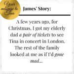 Tina Turner Instagram – So many of you sent me your wonderful stories! I am inspired and deeply grateful. That’s why I thought: Why not share at least one of your amazing messages each week with all of you? – Starting with this moving anecdote that James sent me from Australia: “A few years ago, for Christmas, I got my elderly dad a pair of tickets to see Tina in concert in London. The rest of the family looked at me as if I’d gone mad. But he’d mentioned, just in passing, a few years earlier, that he loved Tina’s music and “would have loved to see her live”. The conversation lurked in my memory… By the time the concert came around, he was a bit frail, a bit unsteady on his feet, but he loved it – especially when Tina ran along the arm, above his head and over the crowd. He had a great time! Dad died in June last year, but I’m glad I could help him with that wish.“ Thank you very much, dear James!

If you haven’t yet sent in your story, you still have time. It’s easy: Go to www.tina-turner.rocks, upload your story and a photo and enter the competition for one Limited Edition of “That’s My Life”. I look forward to reading your message!