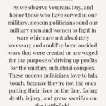 Tulsi Gabbard Instagram - As we observe #VeteransDay, and honor those who have served in our military, neocon politicians send our military men and women to fight in wars which are not absolutely necessary and could’ve been avoided; wars that were created or are waged for the purpose of driving up profits for the military industrial complex. These neocon politicians love to talk tough, because they’re not the ones putting their lives on the line, facing death, injury, and grave sacrifice on the battlefield. They use us, my brothers and sisters in uniform, our veterans, as cannon fodder, for money and power. This is demoniac. To make things even worse, too many of our veterans who return home from war are forgotten, not cared for, and they and their families are left behind. The best and most important way to honor those who serve, is to only send them into conflicts that are necessary to ensure the safety and freedom of the American people and our country.