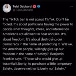 Tulsi Gabbard Instagram – The TikTok ban is not about TikTok. Don’t be fooled. It’s about politicians having the power to decide what thoughts, ideas, and information Americans are allowed to hear and see. It’s about freedom. It’s about destroying our democracy in the name of protecting it. Will we, the American people, willingly give up our freedom in the name of safety?  Benjamin Franklin says, “Those who would give up essential Liberty, to purchase a little temporary Safety, deserve neither Liberty nor Safety.”