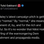 Tulsi Gabbard Instagram – Nikki Haley’s latest campaign pitch is getting back to “normal.” By “normal,” she means a government of, by, and for the rich and powerful. So it’s no wonder that Nikki Haley is the darling of the warmongering Dem establishment and propaganda media.